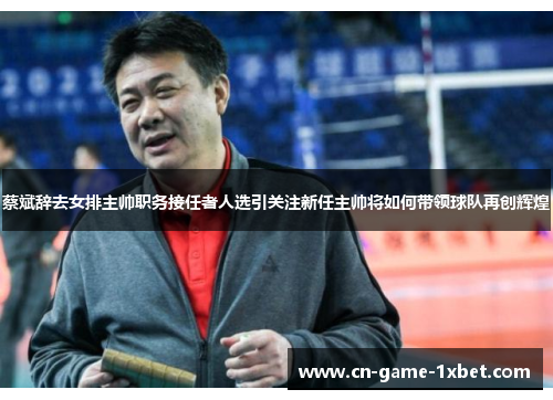 蔡斌辞去女排主帅职务接任者人选引关注新任主帅将如何带领球队再创辉煌