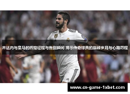 齐达内与皇马的辉煌征程与告别瞬间 揭示传奇球员的巅峰岁月与心路历程