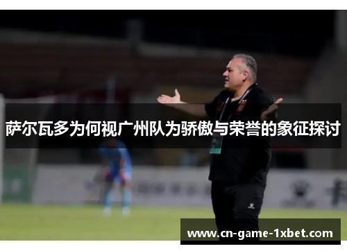 萨尔瓦多为何视广州队为骄傲与荣誉的象征探讨