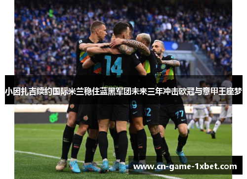 小因扎吉续约国际米兰稳住蓝黑军团未来三年冲击欧冠与意甲王座梦