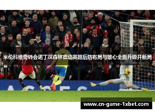 米伦科维奇转会诺丁汉森林震动英超后防布局与雄心全面升级开新局